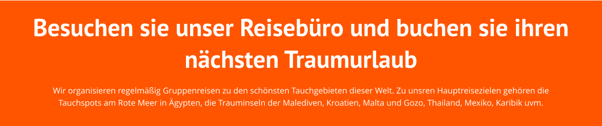 Besuchen sie unser Reisebüro und buchen sie ihren nächsten Traumurlaub Wir organisieren regelmäßig Gruppenreisen zu den schönsten Tauchgebieten dieser Welt. Zu unsren Hauptreisezielen gehören die Tauchspots am Rote Meer in Ägypten, die Trauminseln der Malediven, Kroatien, Malta und Gozo, Thailand, Mexiko, Karibik uvm.