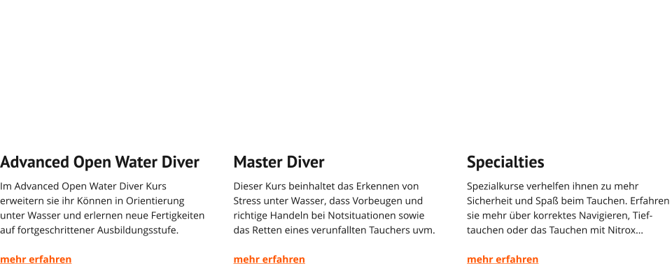 Advanced Open Water Diver Im Advanced Open Water Diver Kurs erweitern sie ihr Können in Orientierung unter Wasser und erlernen neue Fertigkeiten auf fortgeschrittener Ausbildungsstufe.  mehr erfahren   Master Diver Dieser Kurs beinhaltet das Erkennen von Stress unter Wasser, dass Vorbeugen und richtige Handeln bei Notsituationen sowie das Retten eines verunfallten Tauchers uvm.  mehr erfahren   Specialties Spezialkurse verhelfen ihnen zu mehr Sicherheit und Spaß beim Tauchen. Erfahren sie mehr über korrektes Navigieren, Tief-tauchen oder das Tauchen mit Nitrox…  mehr erfahren