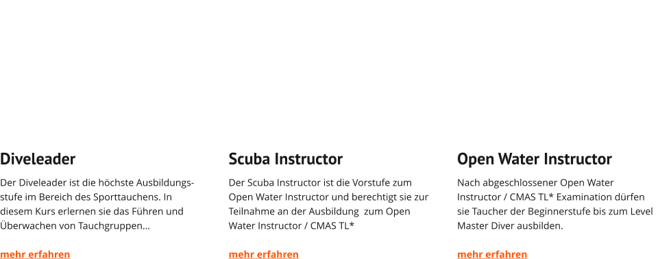 Diveleader Der Diveleader ist die höchste Ausbildungs-stufe im Bereich des Sporttauchens. In diesem Kurs erlernen sie das Führen und Überwachen von Tauchgruppen…  mehr erfahren   Scuba Instructor Der Scuba Instructor ist die Vorstufe zum Open Water Instructor und berechtigt sie zur Teilnahme an der Ausbildung  zum Open Water Instructor / CMAS TL*  mehr erfahren   Open Water Instructor Nach abgeschlossener Open Water Instructor / CMAS TL* Examination dürfen sie Taucher der Beginnerstufe bis zum Level Master Diver ausbilden.  mehr erfahren