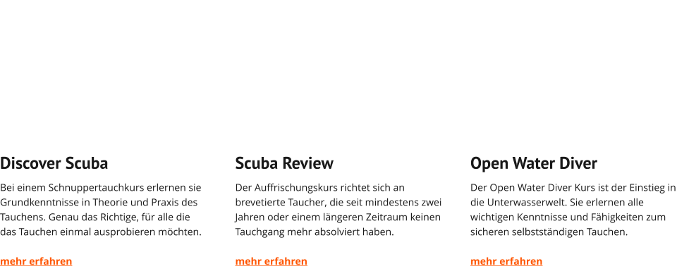 Discover Scuba Bei einem Schnuppertauchkurs erlernen sie Grundkenntnisse in Theorie und Praxis des Tauchens. Genau das Richtige, für alle die das Tauchen einmal ausprobieren möchten.  mehr erfahren   Scuba Review Der Auffrischungskurs richtet sich an brevetierte Taucher, die seit mindestens zwei Jahren oder einem längeren Zeitraum keinen Tauchgang mehr absolviert haben.  mehr erfahren   Open Water Diver Der Open Water Diver Kurs ist der Einstieg in die Unterwasserwelt. Sie erlernen alle wichtigen Kenntnisse und Fähigkeiten zum sicheren selbstständigen Tauchen.  mehr erfahren