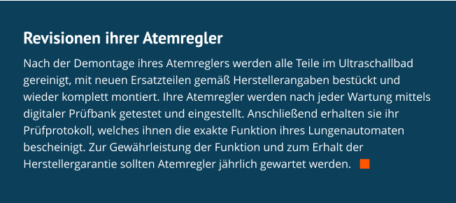 Revisionen ihrer Atemregler Nach der Demontage ihres Atemreglers werden alle Teile im Ultraschallbad gereinigt, mit neuen Ersatzteilen gemäß Herstellerangaben bestückt und wieder komplett montiert. Ihre Atemregler werden nach jeder Wartung mittels digitaler Prüfbank getestet und eingestellt. Anschließend erhalten sie ihr Prüfprotokoll, welches ihnen die exakte Funktion ihres Lungenautomaten bescheinigt. Zur Gewährleistung der Funktion und zum Erhalt der Herstellergarantie sollten Atemregler jährlich gewartet werden.   