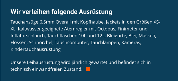 Wir verleihen folgende Ausrüstung Tauchanzüge 6,5mm Overall mit Kopfhaube, Jackets in den Größen XS-XL, Kaltwasser geeignete Atemregler mit Octopus, Finimeter und Inflatorschlauch, Tauchflaschen 10L und 12L, Bleigurte, Blei, Masken, Flossen, Schnorchel, Tauchcomputer, Tauchlampen, Kameras, Kindertauchausrüstung  Unsere Leihausrüstung wird jährlich gewartet und befindet sich in technisch einwandfreien Zustand.   